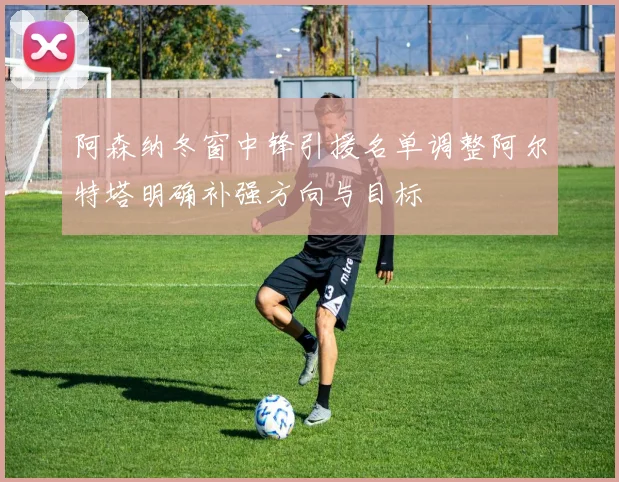 阿森纳冬窗中锋引援名单调整阿尔特塔明确补强方向与目标