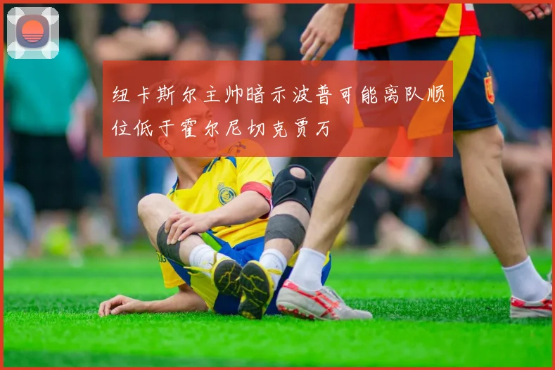 纽卡斯尔主帅暗示波普可能离队顺位低于霍尔尼切克贾万