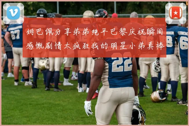 姆巴佩分享弟弟绝平巴黎庆祝瞬间感慨剧情太疯狂我的明星小弟真棒