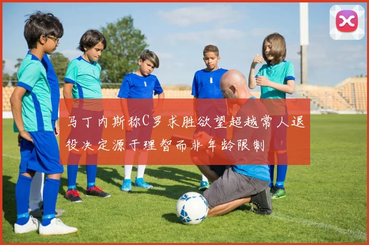 马丁内斯称C罗求胜欲望超越常人退役决定源于理智而非年龄限制