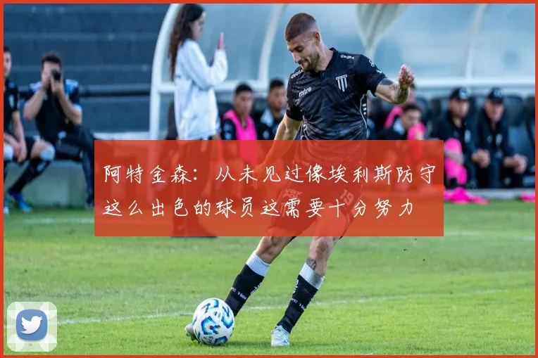阿特金森：从未见过像埃利斯防守这么出色的球员这需要十分努力