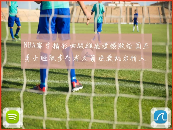 NBA赛季精彩回顾雄鹿遗憾败给国王勇士轻取步行者火箭逆袭凯尔特人