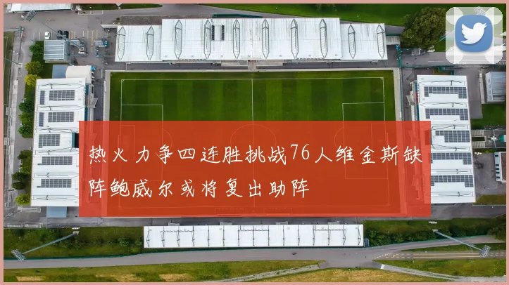 热火力争四连胜挑战76人维金斯缺阵鲍威尔或将复出助阵