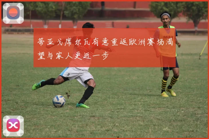蒂亚戈席尔瓦有意重返欧洲赛场渴望与家人更近一步