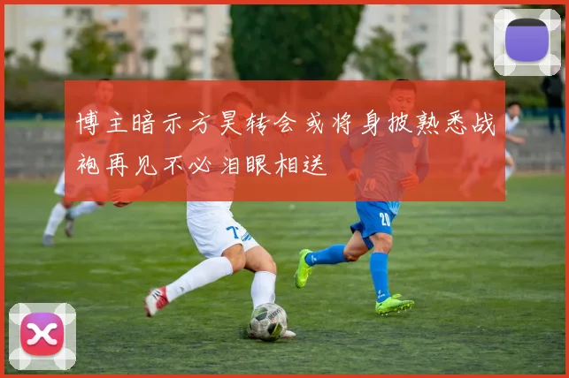博主暗示方昊转会或将身披熟悉战袍再见不必泪眼相送
