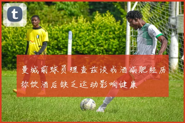 曼城前球员理查兹谈戒酒减肥经历称饮酒后缺乏运动影响健康