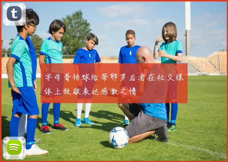 字母哥传球给蒂耶罗后者在社交媒体上致敬表达感激之情