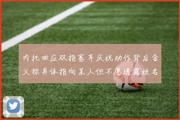 内托回应双指塞耳庆祝动作背后含义称具体指向某人但不愿透露姓名